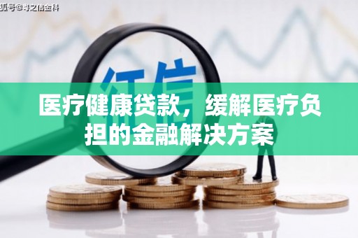 根河医疗健康贷款，缓解医疗负担的金融解决方案