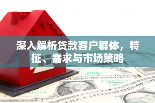根河深入解析贷款客户群体，特征、需求与市场策略