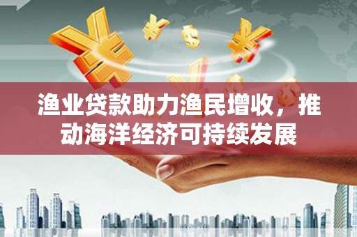 根河渔业贷款助力渔民增收，推动海洋经济可持续发展