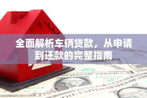 根河全面解析车辆贷款，从申请到还款的完整指南