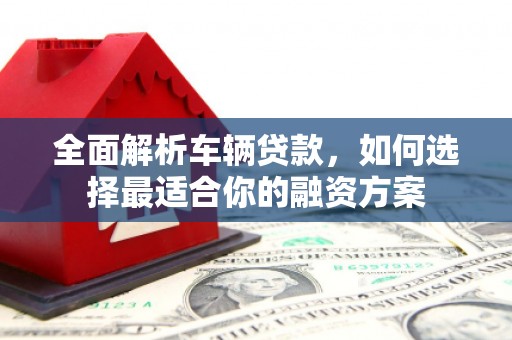 根河全面解析车辆贷款，如何选择最适合你的融资方案
